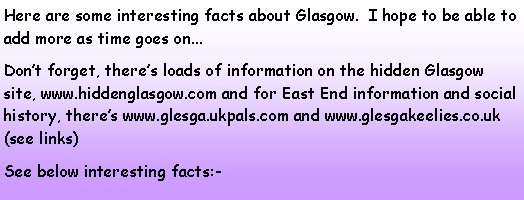 Text Box: Here are some interesting facts about Glasgow.  I hope to be able to add more as time goes on...Don’t forget, there’s loads of information on the hidden Glasgow site, www.hiddenglasgow.com and for East End information and social history, there’s www.glesga.ukpals.com and www.glesgakeelies.co.uk (see links)See below interesting facts:-