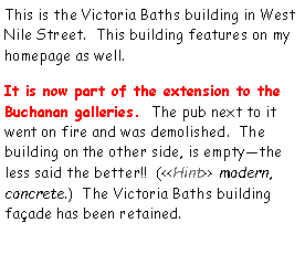 Text Box: This is the Victoria Baths building in West Nile Street.  This building features on my homepage as well.  It is now part of the extension to the Buchanan galleries.  The pub next to it went on fire and was demolished.  The building on the other side, is empty—the less said the better!!  (<<Hint>> modern, concrete.)  The Victoria Baths building façade has been retained.
